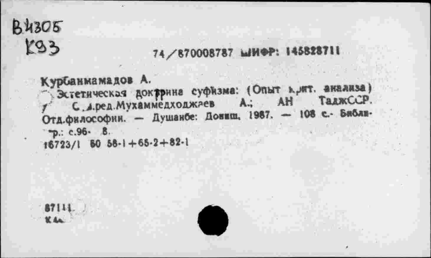 ﻿в'ЙЭОБ’
74/870008787 ЫМ*Р: I «818711
Курванмамадо» К.
' Эстетическая доктрина суфизм«: (Опыт крят. «ммз*) /■ С .д.ред.Мухаммедходжяев А.; АН Таджъин. Отд.философин. — Душанбе: Донам. 1987. — 108 с.- Ьнбл»-
-р.: с.96- 8
16723/1 60 58-1+68-2+82-1
17 Щ